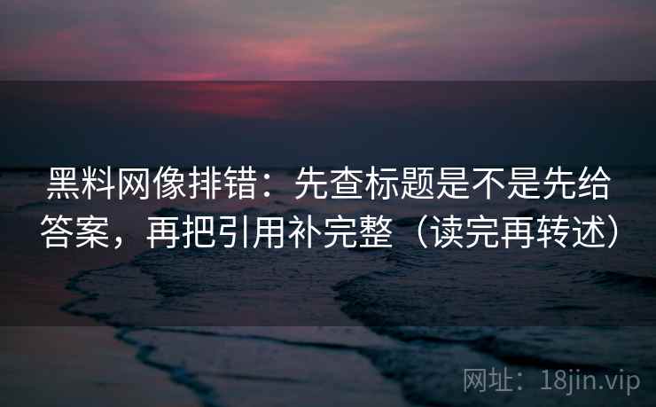 黑料网像排错：先查标题是不是先给答案，再把引用补完整（读完再转述）
