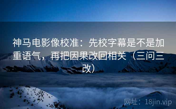 神马电影像校准：先校字幕是不是加重语气，再把因果改回相关（三问三改）