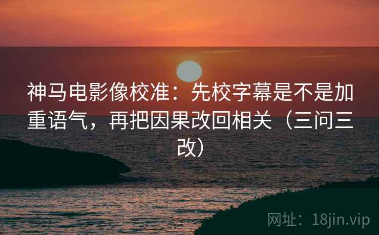 神马电影像校准：先校字幕是不是加重语气，再把因果改回相关（三问三改）