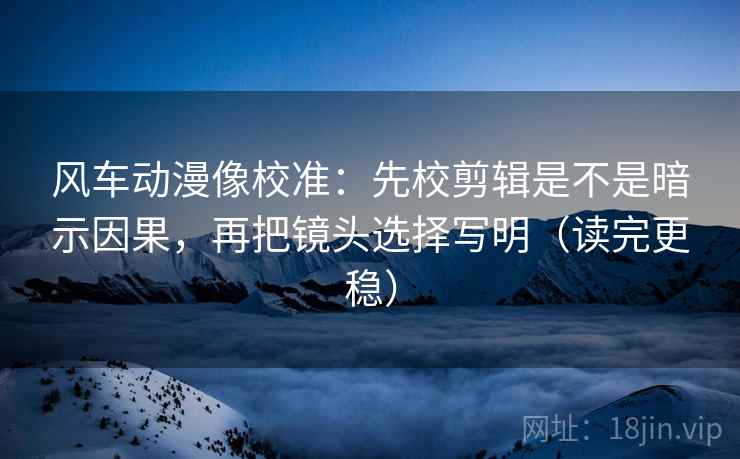 风车动漫像校准：先校剪辑是不是暗示因果，再把镜头选择写明（读完更稳）