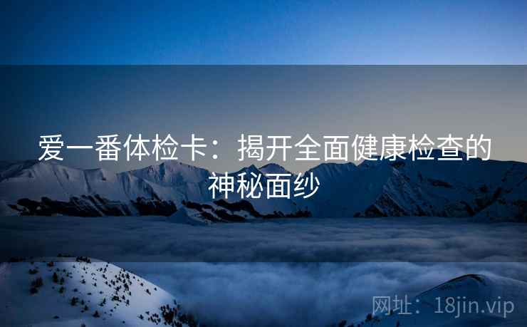 爱一番体检卡:揭开全面健康检查的神秘面纱 爱一番体检卡:揭开全面健康检查的神秘面纱