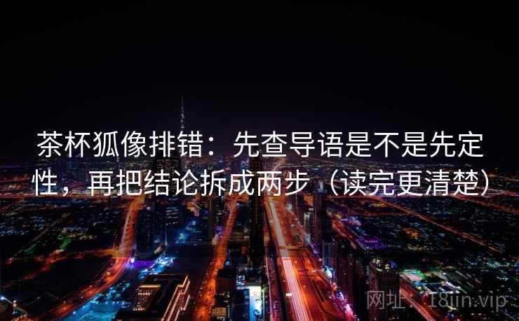 茶杯狐像排错：先查导语是不是先定性，再把结论拆成两步（读完更清楚）