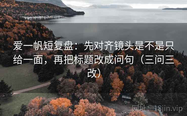 爱一帆短复盘：先对齐镜头是不是只给一面，再把标题改成问句（三问三改）