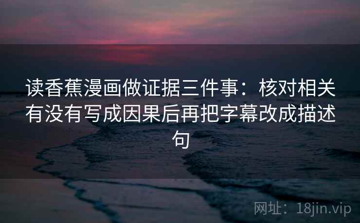 读香蕉漫画做证据三件事：核对相关有没有写成因果后再把字幕改成描述句
