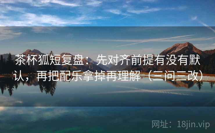 茶杯狐短复盘:先对齐前提有没有默认,再把配乐拿掉再理解(三问三改) 茶杯狐短复盘:先对齐前提有没有默认,再把配乐拿掉再理解(三问三改)