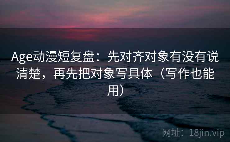 Age动漫短复盘：先对齐对象有没有说清楚，再先把对象写具体（写作也能用）
