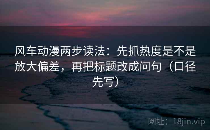 风车动漫两步读法:先抓热度是不是放大偏差,再把标题改成问句(口径先写) 风车动漫两步读法:先抓热度是不是放大偏差,再把标题改成问句(口径先写)