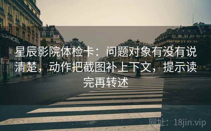 星辰影院体检卡：问题对象有没有说清楚，动作把截图补上下文，提示读完再转述