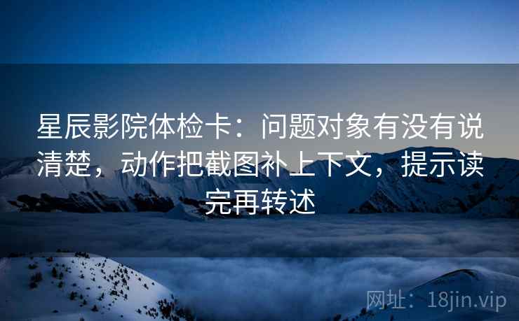 星辰影院体检卡：问题对象有没有说清楚，动作把截图补上下文，提示读完再转述