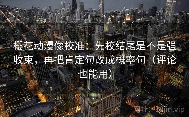 樱花动漫像校准：先校结尾是不是强收束，再把肯定句改成概率句（评论也能用）