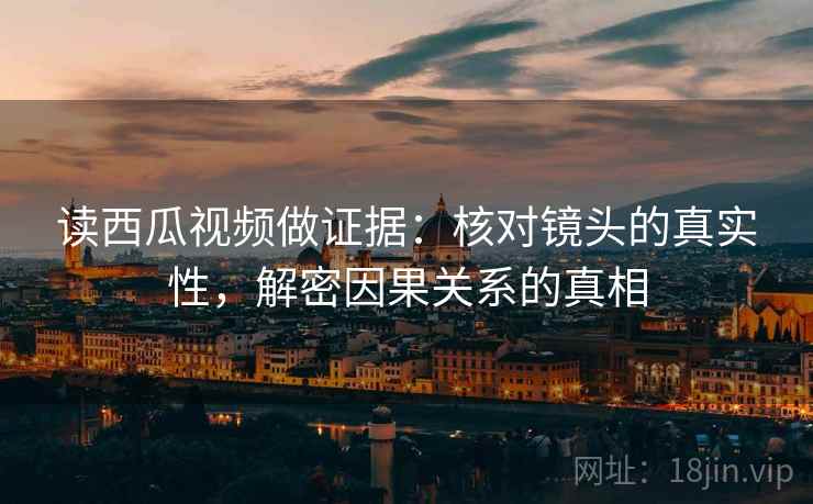 读西瓜视频做证据：核对镜头的真实性，解密因果关系的真相