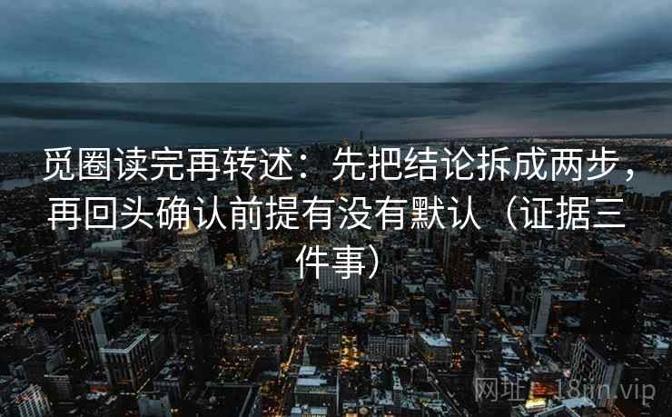 觅圈读完再转述:先把结论拆成两步,再回头确认前提有没有默认(证据三件事) 觅圈读完再转述:先把结论拆成两步,再回头确认前提有没有默认(证据三件事)