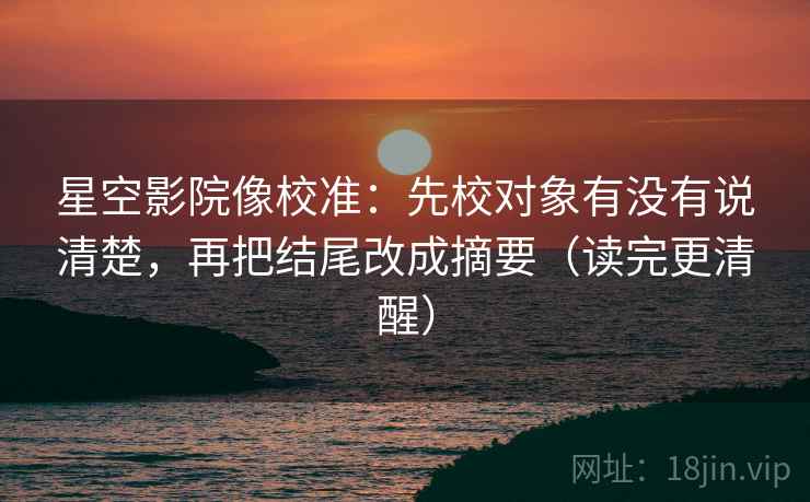 星空影院像校准：先校对象有没有说清楚，再把结尾改成摘要（读完更清醒）