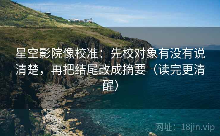星空影院像校准：先校对象有没有说清楚，再把结尾改成摘要（读完更清醒）