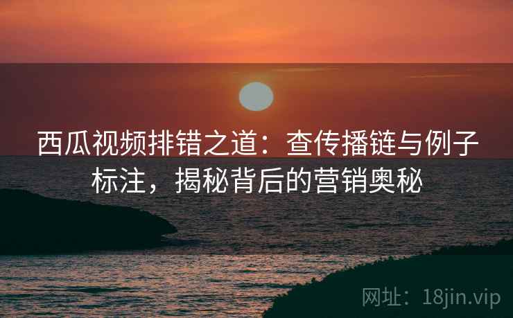 西瓜视频排错之道：查传播链与例子标注，揭秘背后的营销奥秘
