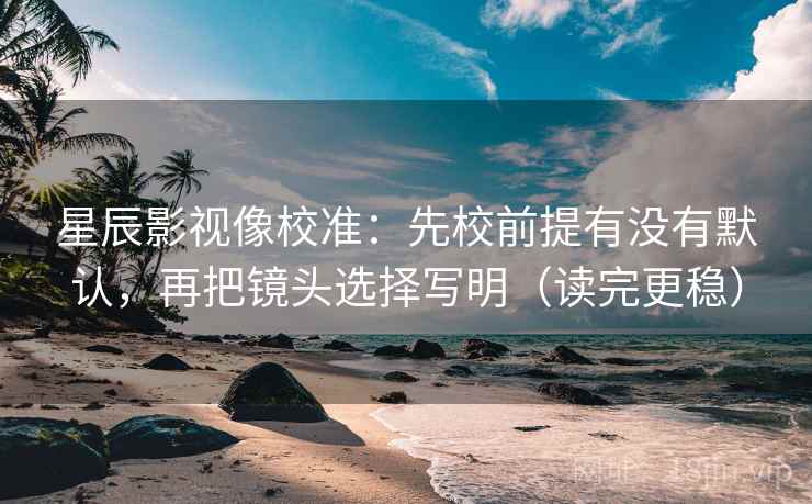 星辰影视像校准：先校前提有没有默认，再把镜头选择写明（读完更稳）