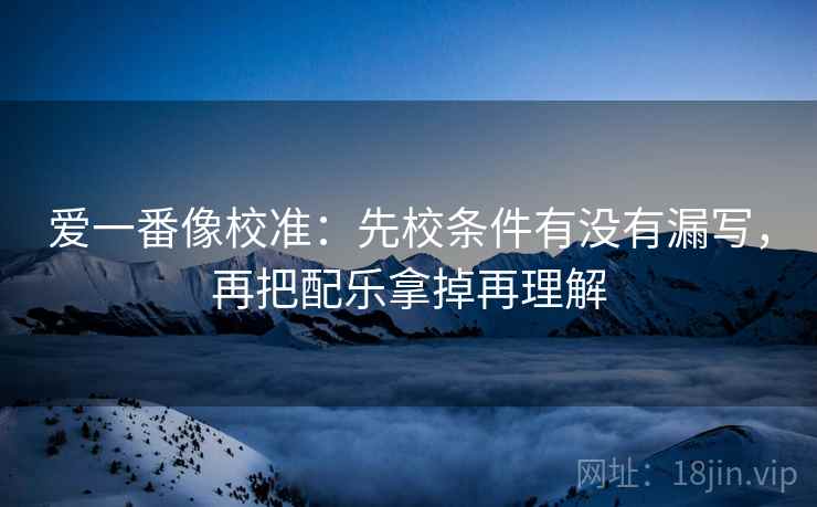 爱一番像校准：先校条件有没有漏写，再把配乐拿掉再理解