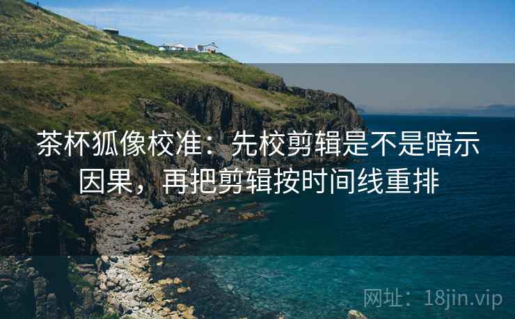 茶杯狐像校准:先校剪辑是不是暗示因果,再把剪辑按时间线重排 茶杯狐像校准:先校剪辑是不是暗示因果,再把剪辑按时间线重排
