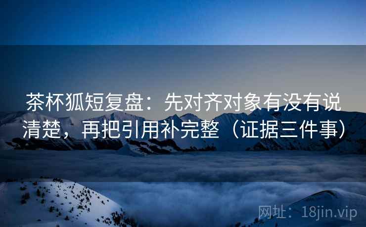 茶杯狐短复盘：先对齐对象有没有说清楚，再把引用补完整（证据三件事）