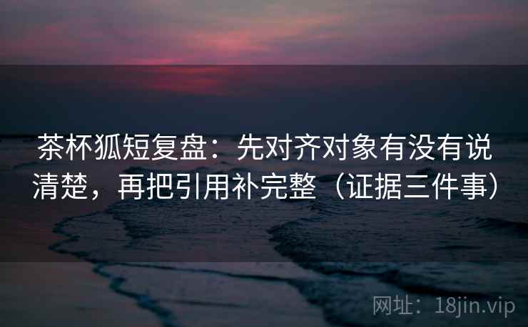 茶杯狐短复盘:先对齐对象有没有说清楚,再把引用补完整(证据三件事) 茶杯狐短复盘:先对齐对象有没有说清楚,再把引用补完整(证据三件事)