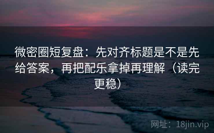 微密圈短复盘：先对齐标题是不是先给答案，再把配乐拿掉再理解（读完更稳）