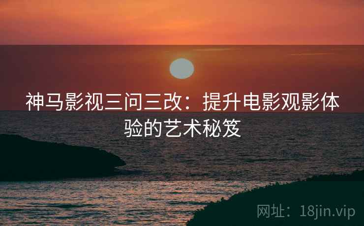 神马影视三问三改：提升电影观影体验的艺术秘笈