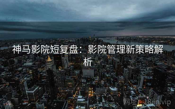 神马影院短复盘：影院管理新策略解析