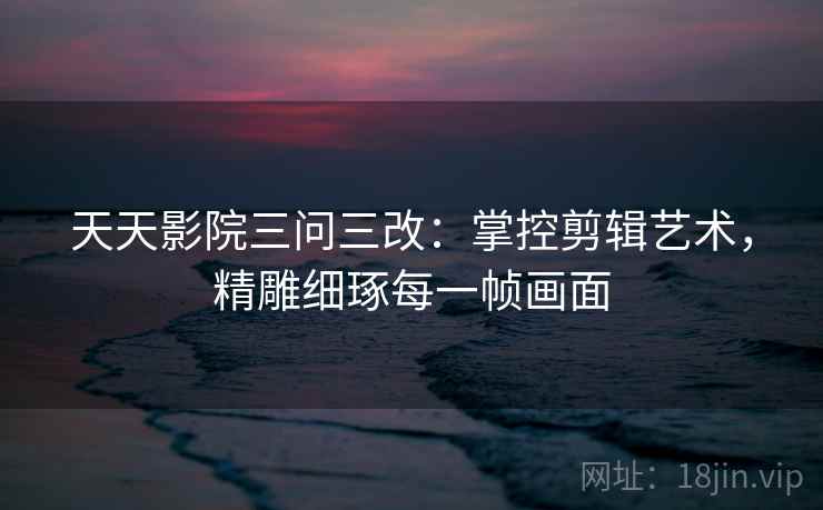 天天影院三问三改：掌控剪辑艺术，精雕细琢每一帧画面