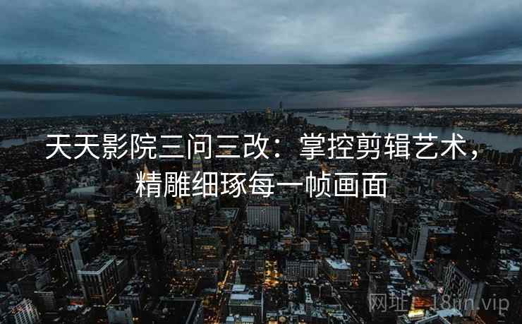 天天影院三问三改：掌控剪辑艺术，精雕细琢每一帧画面