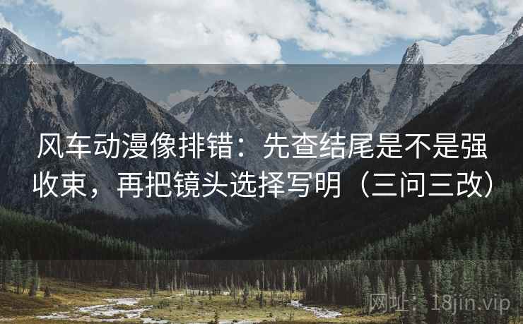 风车动漫像排错：先查结尾是不是强收束，再把镜头选择写明（三问三改）