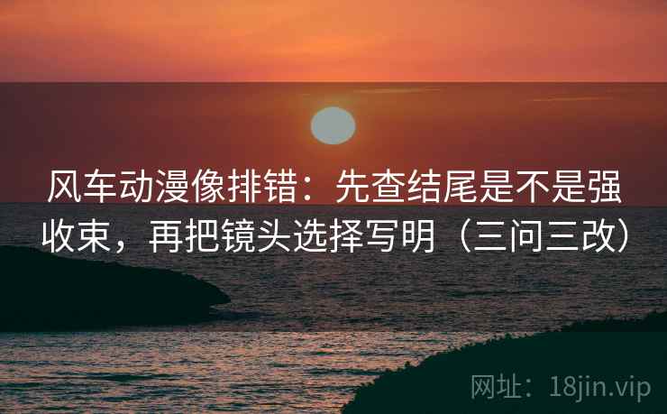 风车动漫像排错：先查结尾是不是强收束，再把镜头选择写明（三问三改）