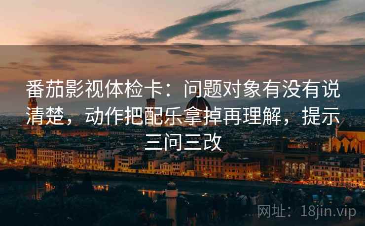 番茄影视体检卡：问题对象有没有说清楚，动作把配乐拿掉再理解，提示三问三改