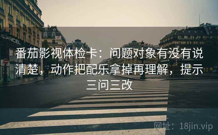 番茄影视体检卡:问题对象有没有说清楚,动作把配乐拿掉再理解,提示三问三改 番茄影视体检卡:问题对象有没有说清楚,动作把配乐拿掉再理解,提示三问三改