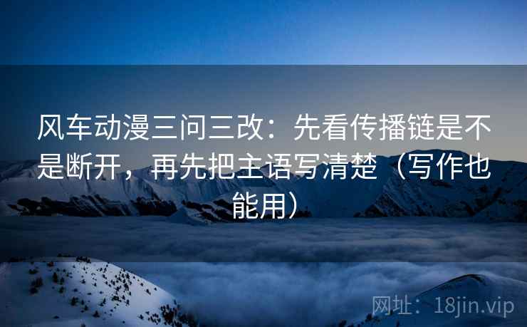 风车动漫三问三改:先看传播链是不是断开,再先把主语写清楚(写作也能用) 风车动漫三问三改:先看传播链是不是断开,再先把主语写清楚(写作也能用)