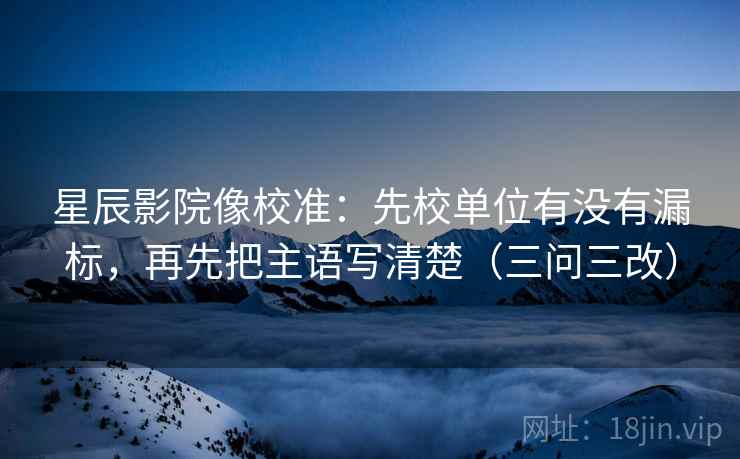 星辰影院像校准：先校单位有没有漏标，再先把主语写清楚（三问三改）