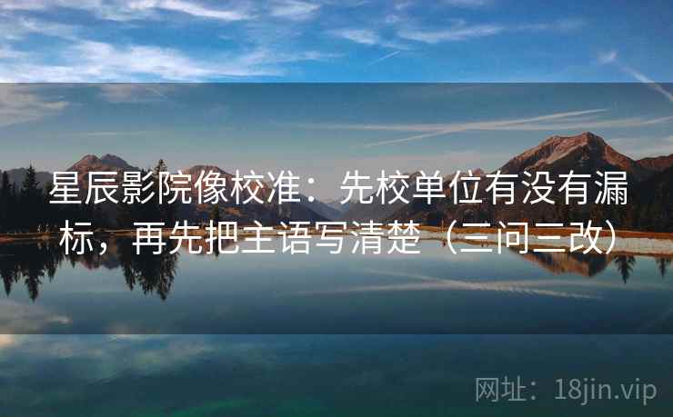 星辰影院像校准：先校单位有没有漏标，再先把主语写清楚（三问三改）