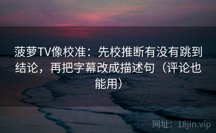 菠萝TV像校准：先校推断有没有跳到结论，再把字幕改成描述句（评论也能用）