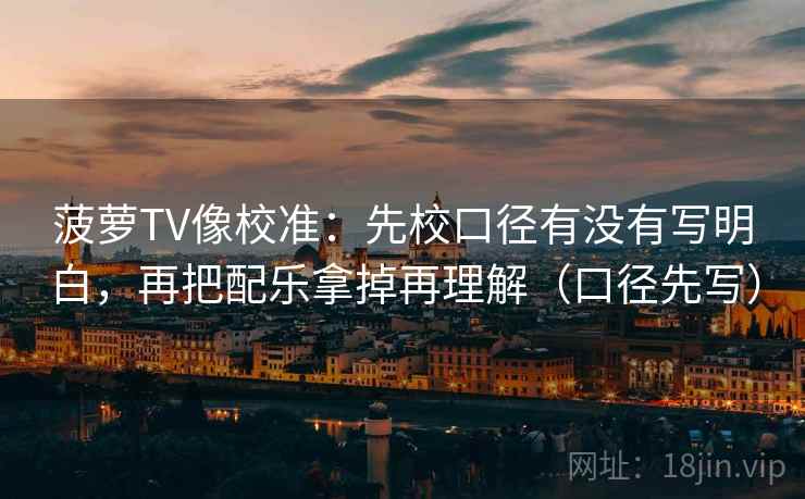 菠萝TV像校准：先校口径有没有写明白，再把配乐拿掉再理解（口径先写）
