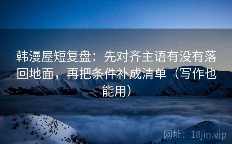韩漫屋短复盘：先对齐主语有没有落回地面，再把条件补成清单（写作也能用）