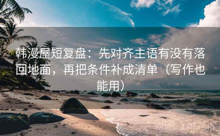 韩漫屋短复盘：先对齐主语有没有落回地面，再把条件补成清单（写作也能用）