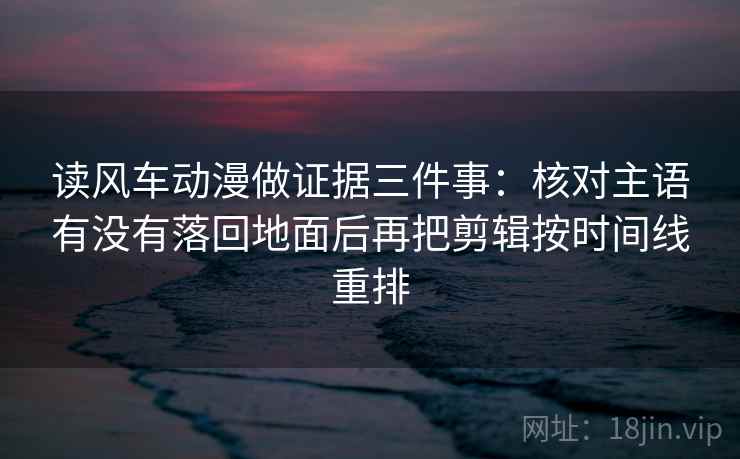 读风车动漫做证据三件事：核对主语有没有落回地面后再把剪辑按时间线重排