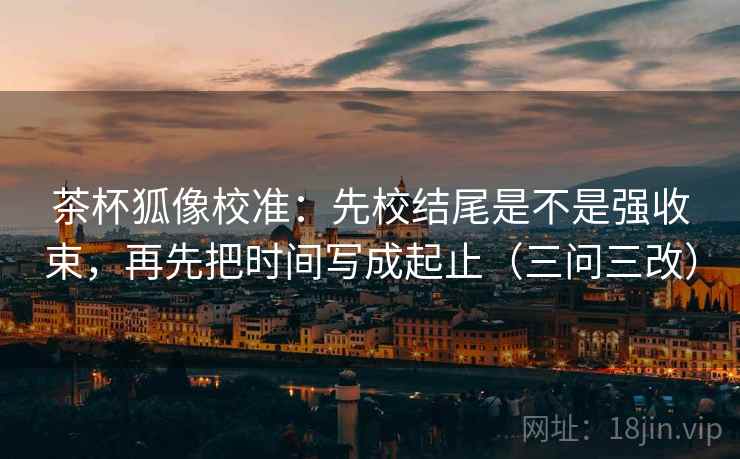 茶杯狐像校准：先校结尾是不是强收束，再先把时间写成起止（三问三改）