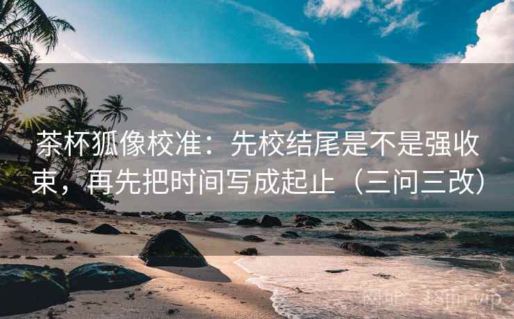 茶杯狐像校准：先校结尾是不是强收束，再先把时间写成起止（三问三改）
