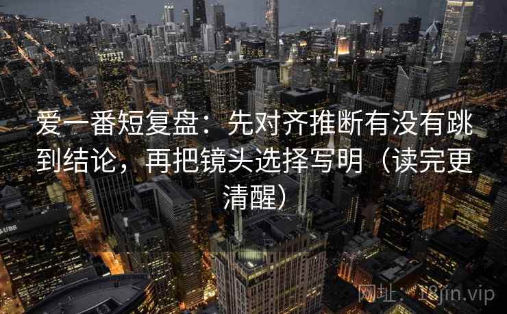 爱一番短复盘：先对齐推断有没有跳到结论，再把镜头选择写明（读完更清醒）