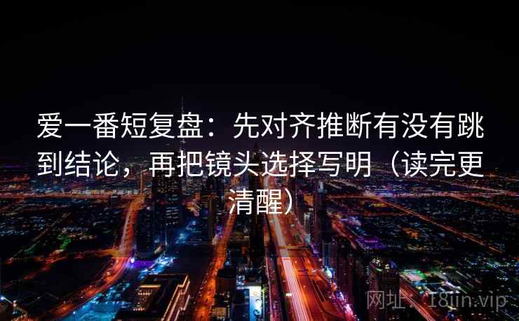爱一番短复盘：先对齐推断有没有跳到结论，再把镜头选择写明（读完更清醒）