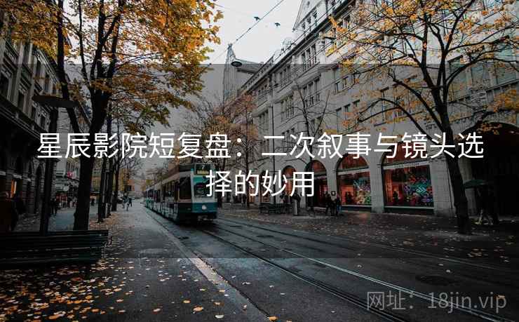 星辰影院短复盘：二次叙事与镜头选择的妙用