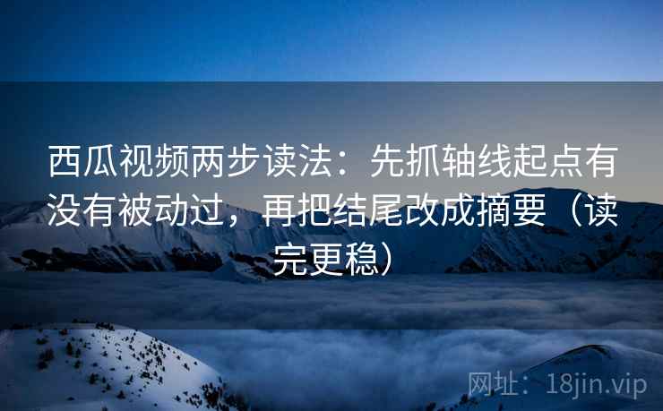 西瓜视频两步读法：先抓轴线起点有没有被动过，再把结尾改成摘要（读完更稳）