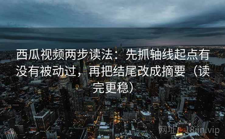 西瓜视频两步读法：先抓轴线起点有没有被动过，再把结尾改成摘要（读完更稳）