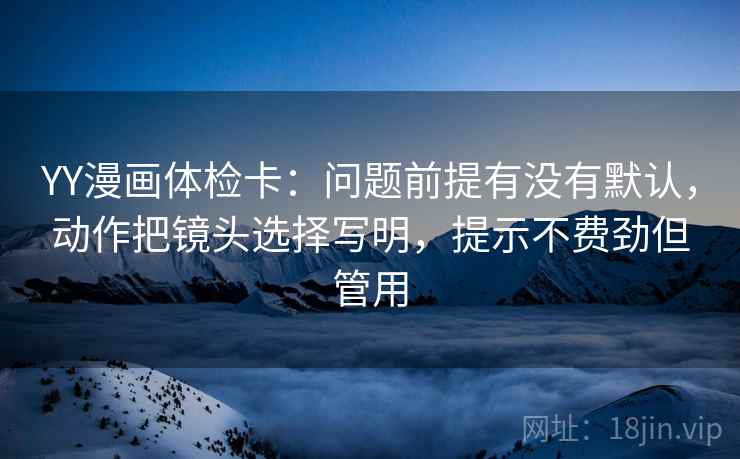YY漫画体检卡：问题前提有没有默认，动作把镜头选择写明，提示不费劲但管用