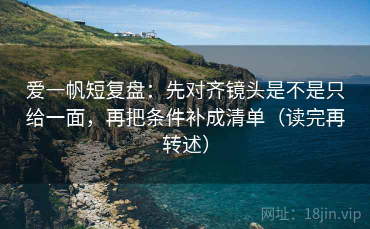 爱一帆短复盘：先对齐镜头是不是只给一面，再把条件补成清单（读完再转述）